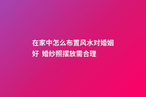 在家中怎么布置风水对婚姻好  婚纱照摆放需合理
